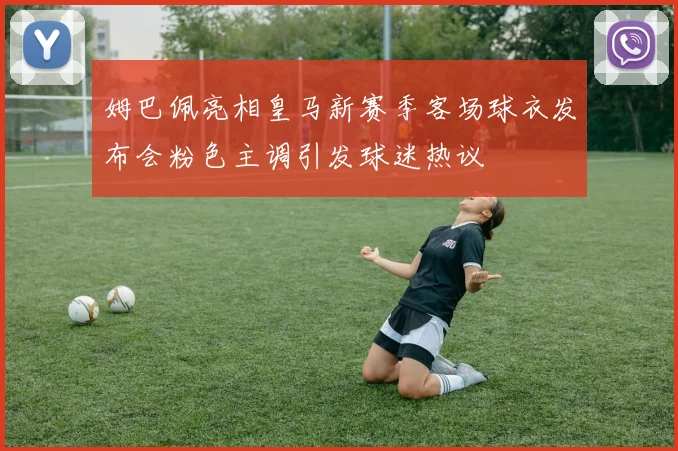 姆巴佩亮相皇马新赛季客场球衣发布会粉色主调引发球迷热议