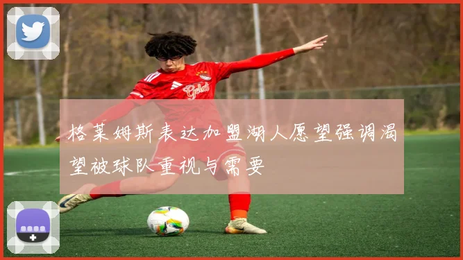 格莱姆斯表达加盟湖人愿望强调渴望被球队重视与需要